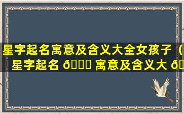 星字起名寓意及含义大全女孩子（星字起名 🍁 寓意及含义大 🦢 全女孩子怎么取名）